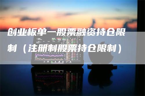 创业板单一股票融资持仓限制（注册制股票持仓限制）