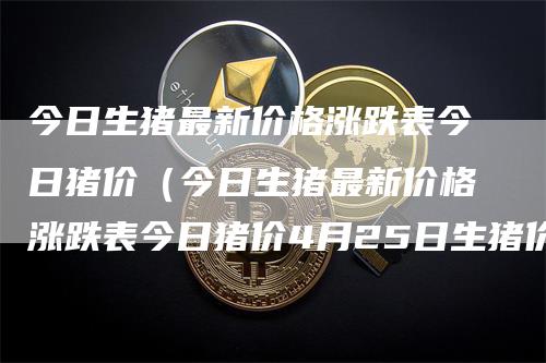 今日生猪最新价格涨跌表今日猪价（今日生猪最新价格涨跌表今日猪价4月25日生猪价格）