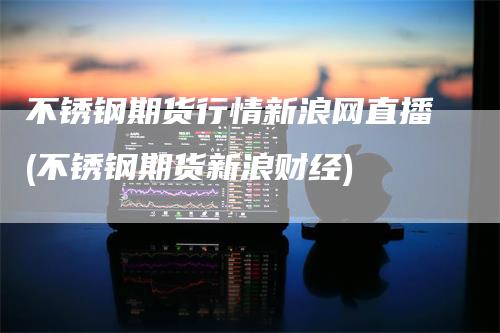 不锈钢期货行情新浪网直播(不锈钢期货新浪财经)