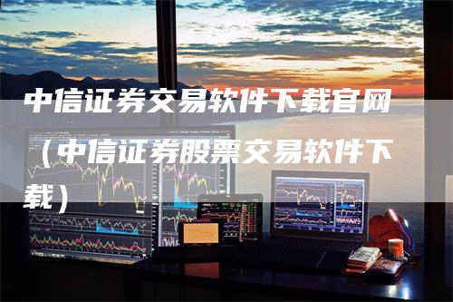 中信证券交易软件下载官网（中信证券股票交易软件下载）