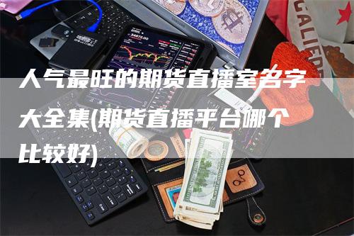 人气最旺的期货直播室名字大全集(期货直播平台哪个比较好)