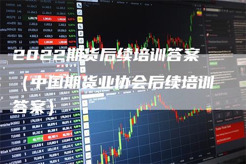 2022期货后续培训答案（中国期货业协会后续培训答案）