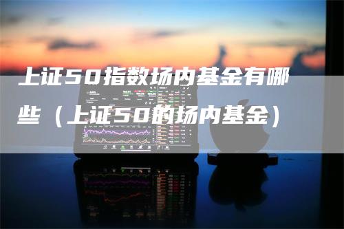 上证50指数场内基金有哪些（上证50的场内基金）