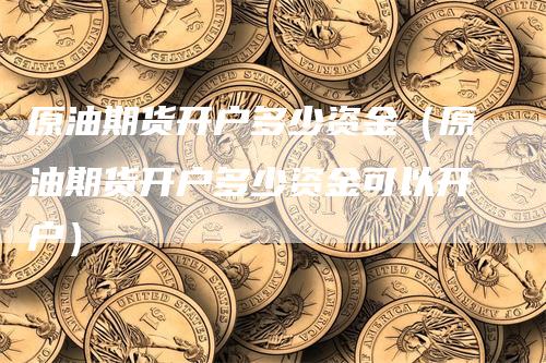 原油期货开户多少资金（原油期货开户多少资金可以开户）