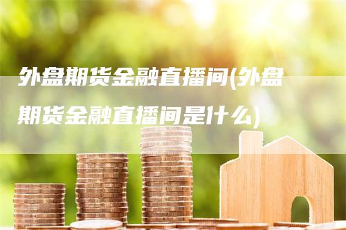 外盘期货金融直播间(外盘期货金融直播间是什么)