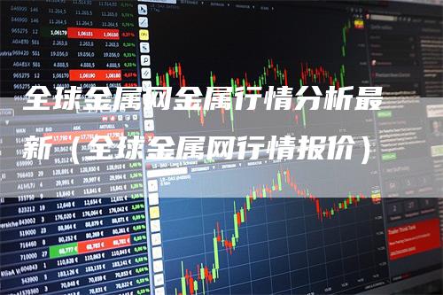 全球金属网金属行情分析最新（全球金属网行情报价）