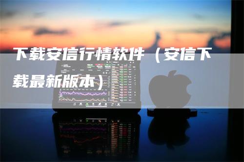 下载安信行情软件（安信下载最新版本）