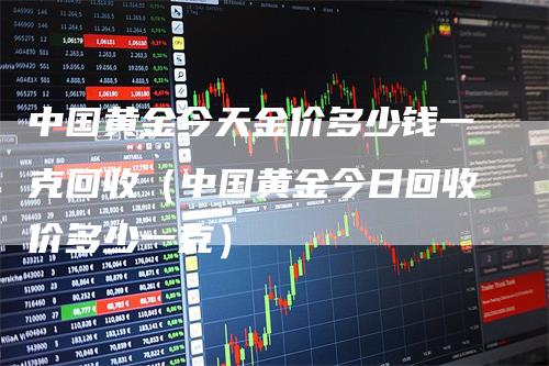 中国黄金今天金价多少钱一克回收（中国黄金今日回收价多少一克）