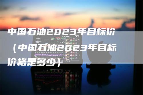 中国石油2023年目标价（中国石油2023年目标价格是多少）