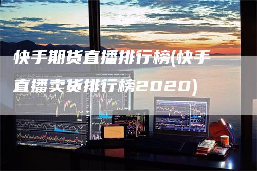 快手期货直播排行榜(快手直播卖货排行榜2020)