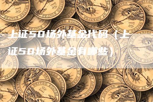 上证50场外基金代码（上证50场外基金有哪些）