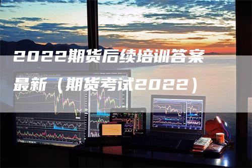 2022期货后续培训答案最新（期货考试2022）