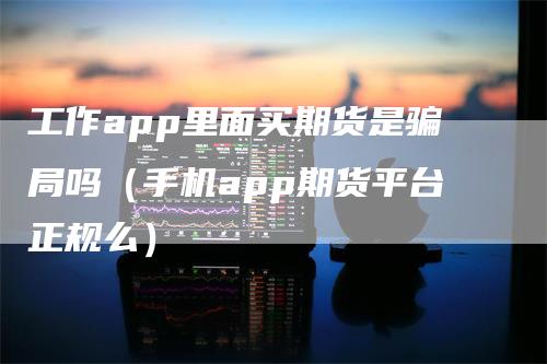 工作app里面买期货是骗局吗（手机app期货平台正规么）