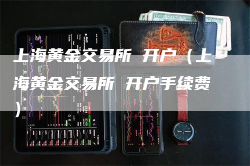 上海黄金交易所 开户（上海黄金交易所 开户手续费）