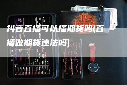 抖音直播可以播期货吗(直播做期货违法吗)