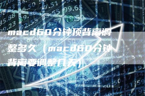 macd60分钟顶背离调整多久（macd60分钟背离要调整几天）