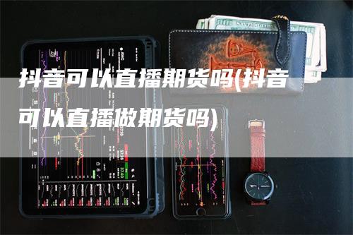 抖音可以直播期货吗(抖音可以直播做期货吗)