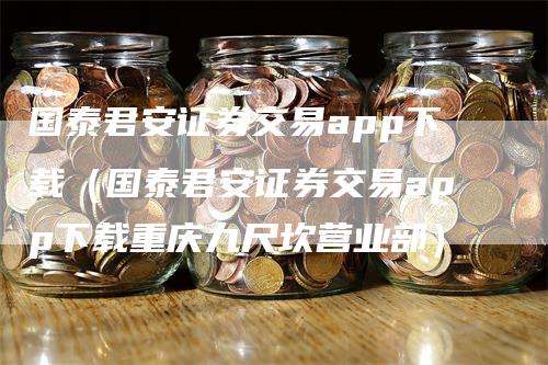 国泰君安证券交易app下载（国泰君安证券交易app下载重庆九尺坎营业部）