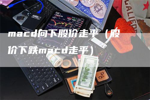 macd向下股价走平（股价下跌macd走平）