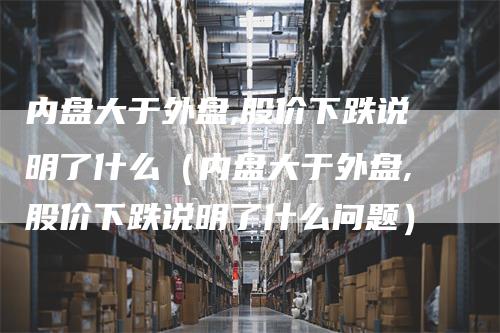 内盘大于外盘,股价下跌说明了什么（内盘大于外盘,股价下跌说明了什么问题）