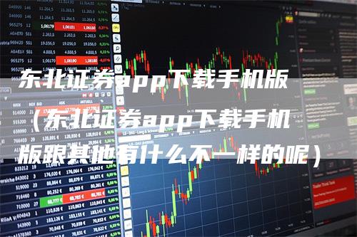 东北证券app下载手机版（东北证券app下载手机版跟其他有什么不一样的呢）