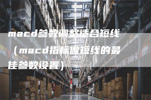 macd参数调整适合短线（macd指标做短线的最佳参数设置）