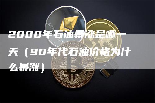 2000年石油暴涨是哪一天（90年代石油价格为什么暴涨）