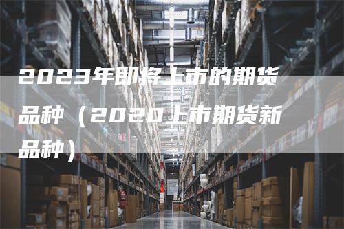 2023年即将上市的期货品种（2020上市期货新品种）