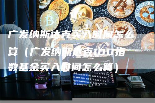 广发纳斯达克买入时间怎么算（广发纳斯达克100指数基金买入时间怎么算）