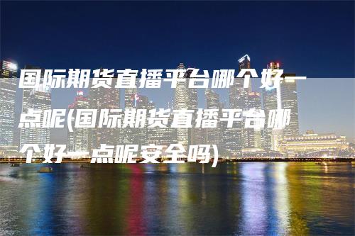 国际期货直播平台哪个好一点呢(国际期货直播平台哪个好一点呢安全吗)