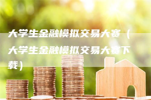 大学生金融模拟交易大赛（大学生金融模拟交易大赛下载）