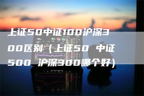 上证50中证100沪深300区别（上证50 中证500 沪深300哪个好）