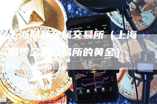 上海期货金属交易所（上海期货金属交易所的黄金）