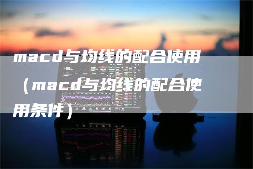 macd与均线的配合使用（macd与均线的配合使用条件）