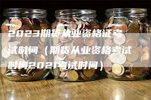 2023期货从业资格证考试时间（期货从业资格考试时间2021考试时间）