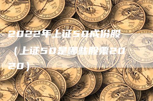 2022年上证50成份股（上证50是哪些股票2020）