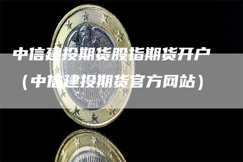 中信建投期货股指期货开户（中信建投期货官方网站）