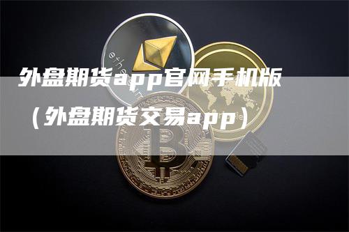 外盘期货app官网手机版（外盘期货交易app）