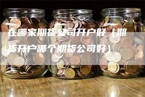 在哪家期货公司开户好（期货开户哪个期货公司好）