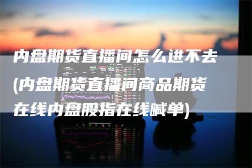 内盘期货直播间怎么进不去(内盘期货直播间商品期货在线内盘股指在线喊单)