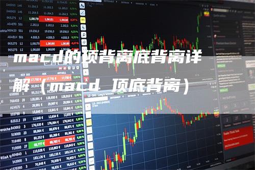 macd的顶背离底背离详解（macd 顶底背离）