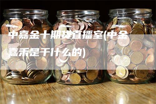 中嘉金十期货直播室(中金嘉禾是干什么的)