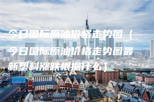 今日国际原油价格走势图（今日国际原油价格走势图最新塑料涨跌根据什么）