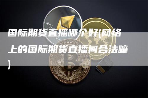 国际期货直播哪个好(网络上的国际期货直播间合法嘛)