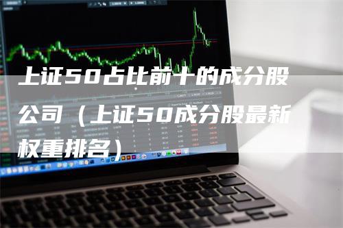 上证50占比前十的成分股公司（上证50成分股最新权重排名）