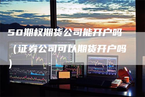 50期权期货公司能开户吗（证券公司可以期货开户吗）