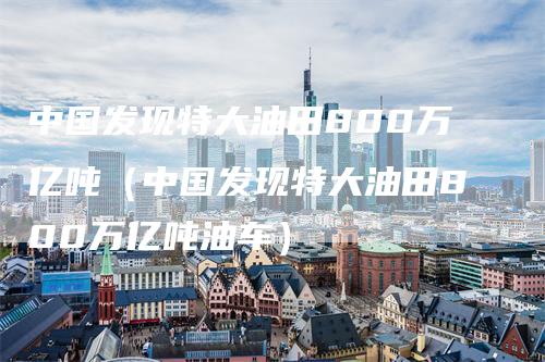 中国发现特大油田800万亿吨（中国发现特大油田800万亿吨油车）