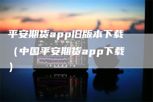 平安期货app旧版本下载（中国平安期货app下载）