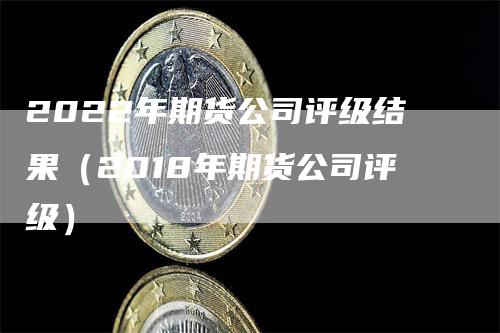 2022年期货公司评级结果（2018年期货公司评级）