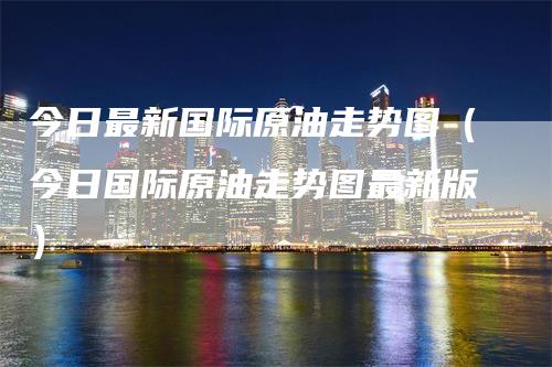 今日最新国际原油走势图（今日国际原油走势图最新版）